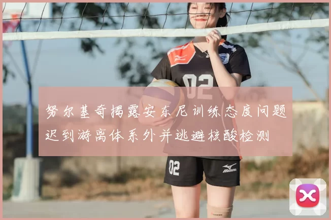 努尔基奇揭露安东尼训练态度问题迟到游离体系外并逃避核酸检测