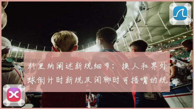 科里纳阐述新规细节:换人和界外球倒计时新规及闲聊时可捂嘴的规定