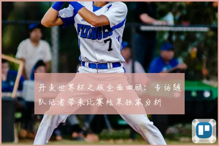 丹麦世界杯之旅全面回顾：专访随队记者带来比赛结果独家分析
