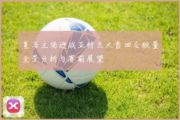 皇马主场迎战亚特兰大首回合较量全景分析与赛前展望