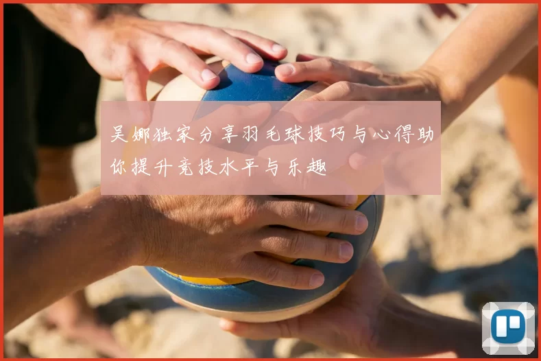 吴娜独家分享羽毛球技巧与心得助你提升竞技水平与乐趣