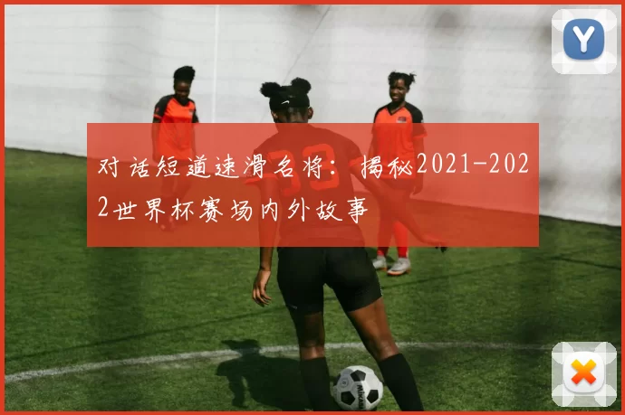 对话短道速滑名将：揭秘2021-2022世界杯赛场内外故事