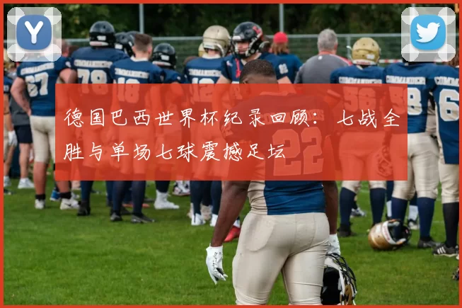 德国巴西世界杯纪录回顾：七战全胜与单场七球震撼足坛