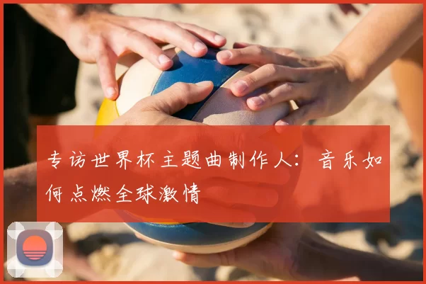 专访世界杯主题曲制作人：音乐如何点燃全球激情