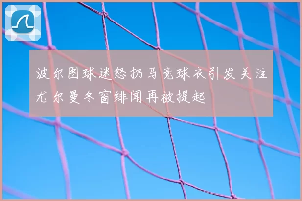 波尔图球迷怒扔马竞球衣引发关注尤尔曼冬窗绯闻再被提起