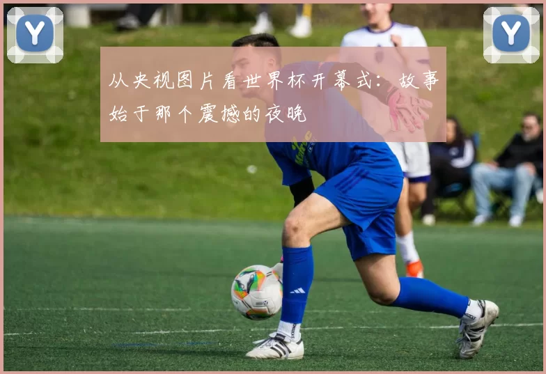 从央视图片看世界杯开幕式：故事始于那个震撼的夜晚